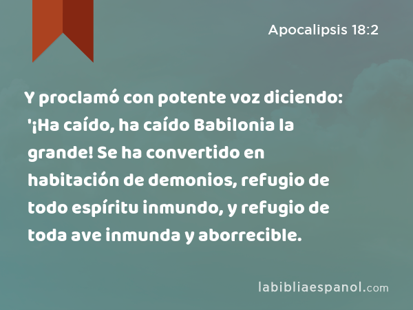 Y proclamó con potente voz diciendo: '¡Ha caído, ha caído Babilonia la grande! Se ha convertido en habitación de demonios, refugio de todo espíritu inmundo, y refugio de toda ave inmunda y aborrecible. - Apocalipsis 18:2