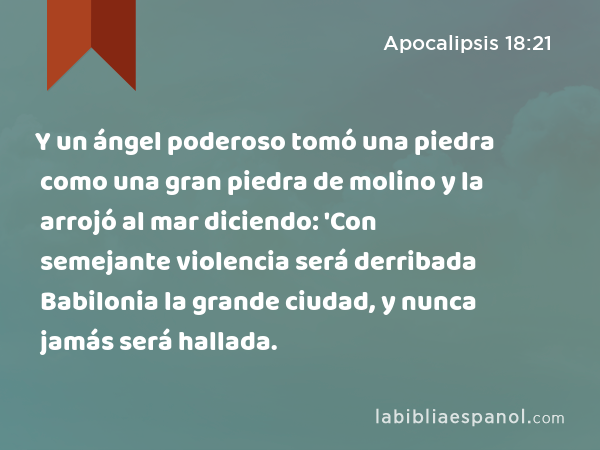 Y un ángel poderoso tomó una piedra como una gran piedra de molino y la arrojó al mar diciendo: 'Con semejante violencia será derribada Babilonia la grande ciudad, y nunca jamás será hallada. - Apocalipsis 18:21