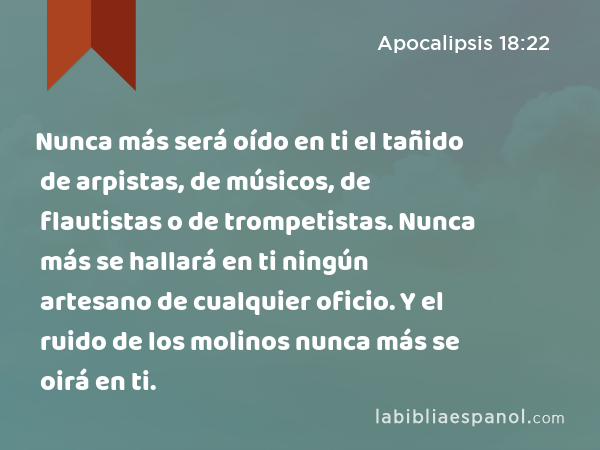 Nunca más será oído en ti el tañido de arpistas, de músicos, de flautistas o de trompetistas. Nunca más se hallará en ti ningún artesano de cualquier oficio. Y el ruido de los molinos nunca más se oirá en ti. - Apocalipsis 18:22