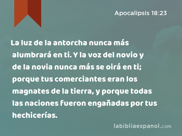 La luz de la antorcha nunca más alumbrará en ti. Y la voz del novio y de la novia nunca más se oirá en ti; porque tus comerciantes eran los magnates de la tierra, y porque todas las naciones fueron engañadas por tus hechicerías. - Apocalipsis 18:23