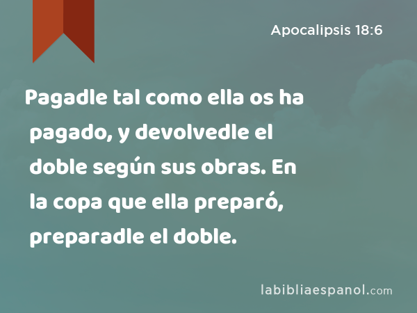 Pagadle tal como ella os ha pagado, y devolvedle el doble según sus obras. En la copa que ella preparó, preparadle el doble. - Apocalipsis 18:6