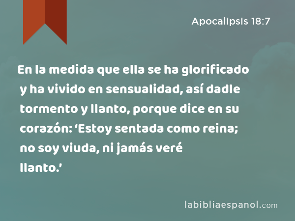 En la medida que ella se ha glorificado y ha vivido en sensualidad, así dadle tormento y llanto, porque dice en su corazón: ‘Estoy sentada como reina; no soy viuda, ni jamás veré llanto.’ - Apocalipsis 18:7