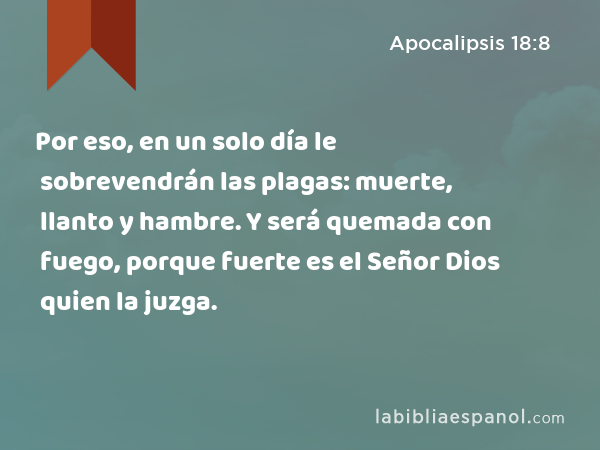 Por eso, en un solo día le sobrevendrán las plagas: muerte, llanto y hambre. Y será quemada con fuego, porque fuerte es el Señor Dios quien la juzga. - Apocalipsis 18:8