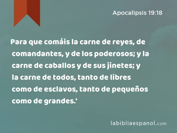 Para que comáis la carne de reyes, de comandantes, y de los poderosos; y la carne de caballos y de sus jinetes; y la carne de todos, tanto de libres como de esclavos, tanto de pequeños como de grandes.' - Apocalipsis 19:18