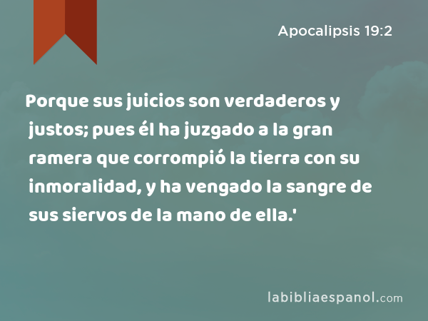 Porque sus juicios son verdaderos y justos; pues él ha juzgado a la gran ramera que corrompió la tierra con su inmoralidad, y ha vengado la sangre de sus siervos de la mano de ella.' - Apocalipsis 19:2