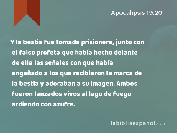 Y la bestia fue tomada prisionera, junto con el falso profeta que había hecho delante de ella las señales con que había engañado a los que recibieron la marca de la bestia y adoraban a su imagen. Ambos fueron lanzados vivos al lago de fuego ardiendo con azufre. - Apocalipsis 19:20