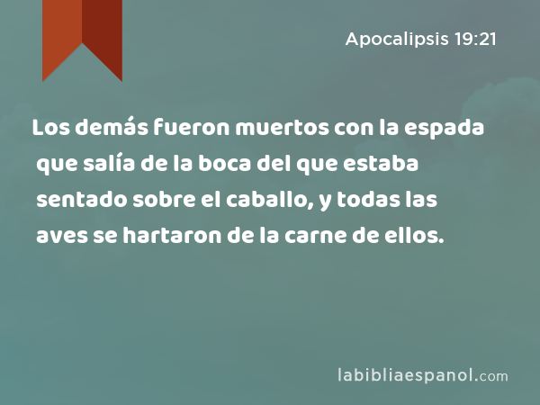 Los demás fueron muertos con la espada que salía de la boca del que estaba sentado sobre el caballo, y todas las aves se hartaron de la carne de ellos. - Apocalipsis 19:21