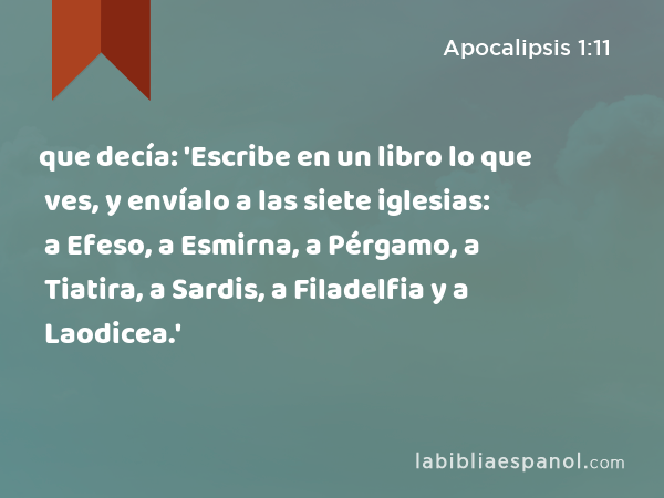 que decía: 'Escribe en un libro lo que ves, y envíalo a las siete iglesias: a Efeso, a Esmirna, a Pérgamo, a Tiatira, a Sardis, a Filadelfia y a Laodicea.' - Apocalipsis 1:11