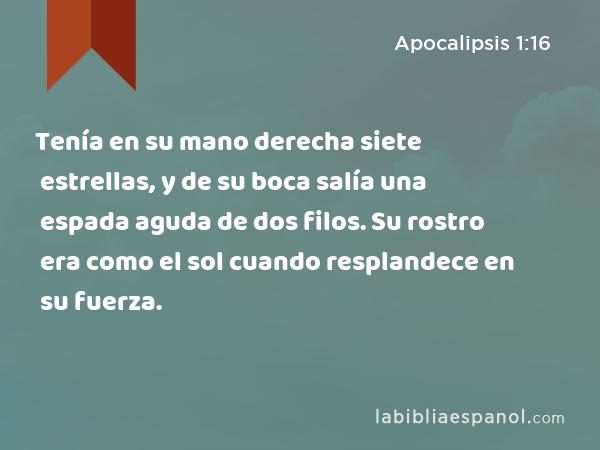 Tenía en su mano derecha siete estrellas, y de su boca salía una espada aguda de dos filos. Su rostro era como el sol cuando resplandece en su fuerza. - Apocalipsis 1:16