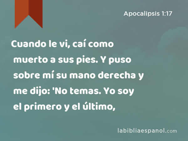 Cuando le vi, caí como muerto a sus pies. Y puso sobre mí su mano derecha y me dijo: 'No temas. Yo soy el primero y el último, - Apocalipsis 1:17