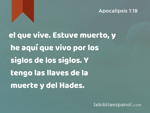 el que vive. Estuve muerto, y he aquí que vivo por los siglos de los siglos. Y tengo las llaves de la muerte y del Hades. - Apocalipsis 1:18