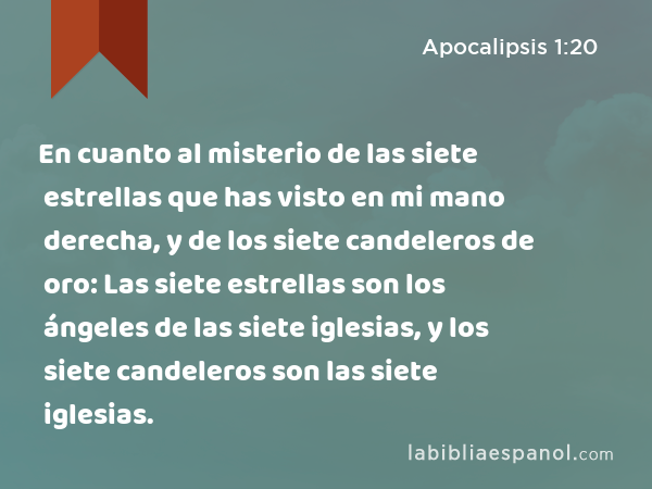 En cuanto al misterio de las siete estrellas que has visto en mi mano derecha, y de los siete candeleros de oro: Las siete estrellas son los ángeles de las siete iglesias, y los siete candeleros son las siete iglesias. - Apocalipsis 1:20