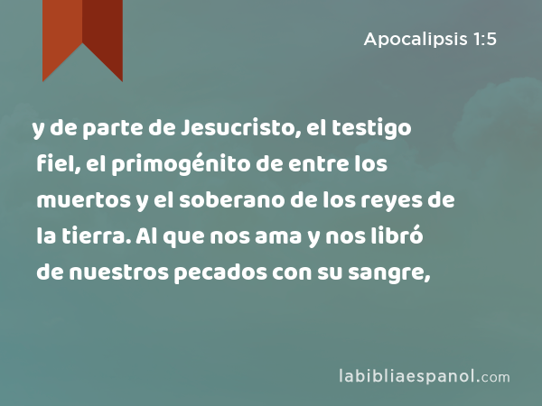 y de parte de Jesucristo, el testigo fiel, el primogénito de entre los muertos y el soberano de los reyes de la tierra. Al que nos ama y nos libró de nuestros pecados con su sangre, - Apocalipsis 1:5