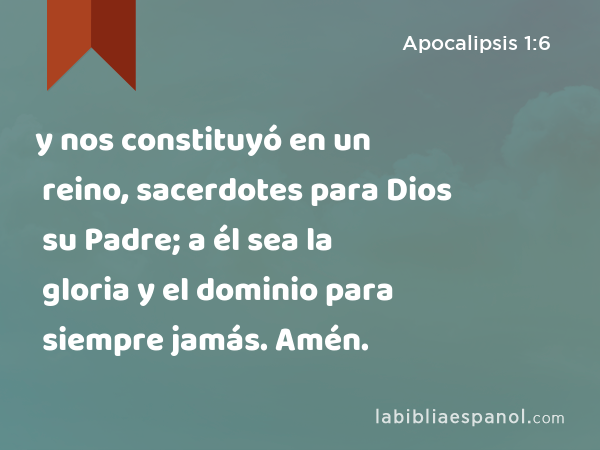 y nos constituyó en un reino, sacerdotes para Dios su Padre; a él sea la gloria y el dominio para siempre jamás. Amén. - Apocalipsis 1:6