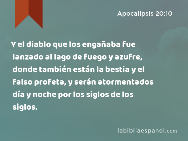 Y el diablo que los engañaba fue lanzado al lago de fuego y azufre, donde también están la bestia y el falso profeta, y serán atormentados día y noche por los siglos de los siglos. - Apocalipsis 20:10