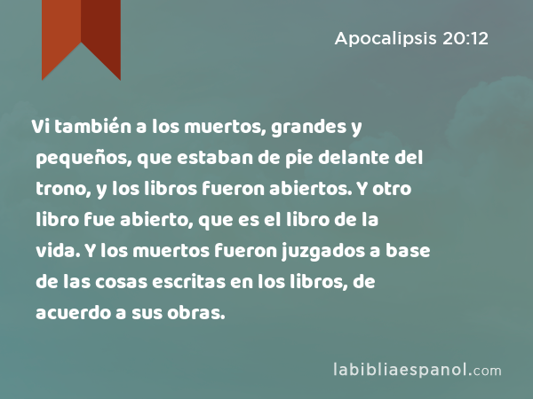 Vi también a los muertos, grandes y pequeños, que estaban de pie delante del trono, y los libros fueron abiertos. Y otro libro fue abierto, que es el libro de la vida. Y los muertos fueron juzgados a base de las cosas escritas en los libros, de acuerdo a sus obras. - Apocalipsis 20:12