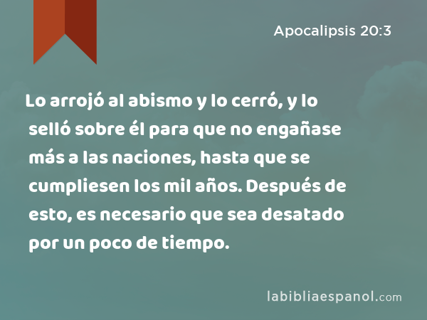 Lo arrojó al abismo y lo cerró, y lo selló sobre él para que no engañase más a las naciones, hasta que se cumpliesen los mil años. Después de esto, es necesario que sea desatado por un poco de tiempo. - Apocalipsis 20:3