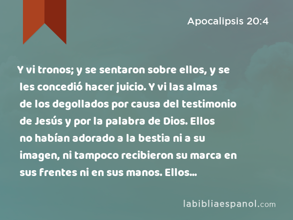 Y vi tronos; y se sentaron sobre ellos, y se les concedió hacer juicio. Y vi las almas de los degollados por causa del testimonio de Jesús y por la palabra de Dios. Ellos no habían adorado a la bestia ni a su imagen, ni tampoco recibieron su marca en sus frentes ni en sus manos. Ellos volvieron a vivir y reinaron con Cristo por mil años. - Apocalipsis 20:4