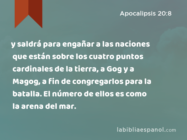 y saldrá para engañar a las naciones que están sobre los cuatro puntos cardinales de la tierra, a Gog y a Magog, a fin de congregarlos para la batalla. El número de ellos es como la arena del mar. - Apocalipsis 20:8