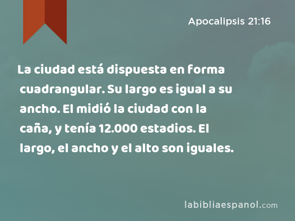 La ciudad está dispuesta en forma cuadrangular. Su largo es igual a su ancho. El midió la ciudad con la caña, y tenía 12.000 estadios. El largo, el ancho y el alto son iguales. - Apocalipsis 21:16