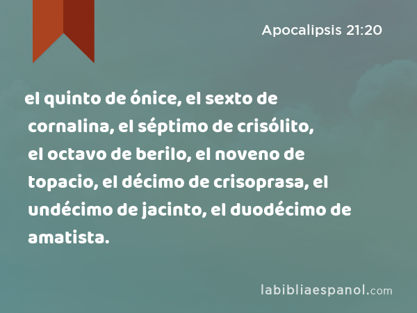 el quinto de ónice, el sexto de cornalina, el séptimo de crisólito, el octavo de berilo, el noveno de topacio, el décimo de crisoprasa, el undécimo de jacinto, el duodécimo de amatista. - Apocalipsis 21:20