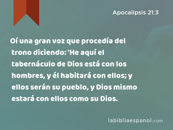 Oí una gran voz que procedía del trono diciendo: 'He aquí el tabernáculo de Dios está con los hombres, y él habitará con ellos; y ellos serán su pueblo, y Dios mismo estará con ellos como su Dios. - Apocalipsis 21:3