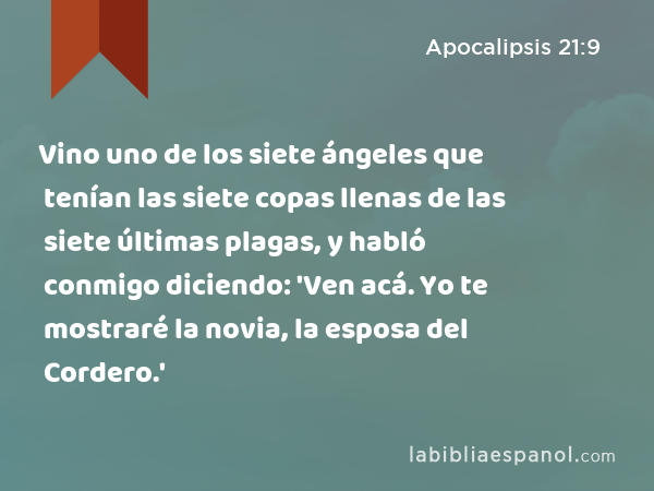 Vino uno de los siete ángeles que tenían las siete copas llenas de las siete últimas plagas, y habló conmigo diciendo: 'Ven acá. Yo te mostraré la novia, la esposa del Cordero.' - Apocalipsis 21:9