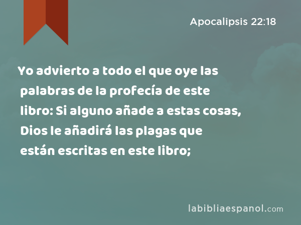 Yo advierto a todo el que oye las palabras de la profecía de este libro: Si alguno añade a estas cosas, Dios le añadirá las plagas que están escritas en este libro; - Apocalipsis 22:18