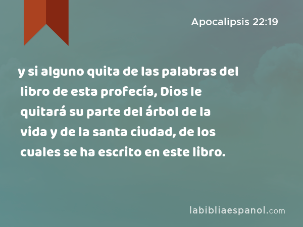 y si alguno quita de las palabras del libro de esta profecía, Dios le quitará su parte del árbol de la vida y de la santa ciudad, de los cuales se ha escrito en este libro. - Apocalipsis 22:19