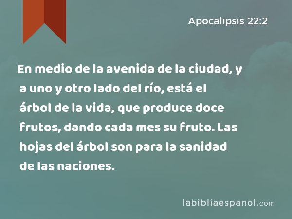 En medio de la avenida de la ciudad, y a uno y otro lado del río, está el árbol de la vida, que produce doce frutos, dando cada mes su fruto. Las hojas del árbol son para la sanidad de las naciones. - Apocalipsis 22:2