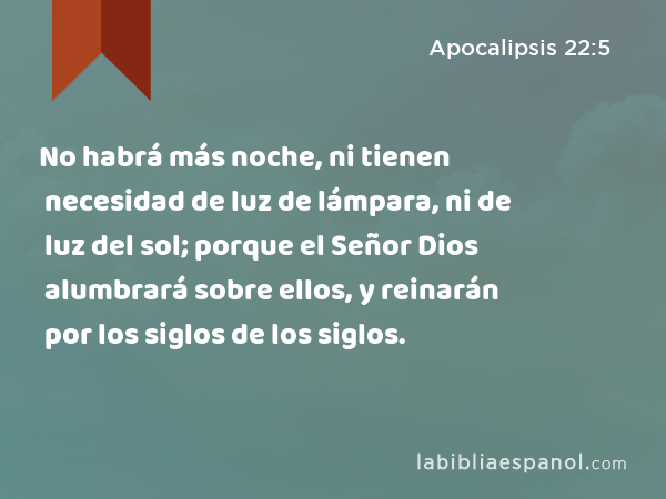 No habrá más noche, ni tienen necesidad de luz de lámpara, ni de luz del sol; porque el Señor Dios alumbrará sobre ellos, y reinarán por los siglos de los siglos. - Apocalipsis 22:5