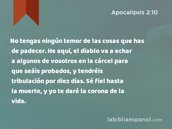 No tengas ningún temor de las cosas que has de padecer. He aquí, el diablo va a echar a algunos de vosotros en la cárcel para que seáis probados, y tendréis tribulación por diez días. Sé fiel hasta la muerte, y yo te daré la corona de la vida. - Apocalipsis 2:10