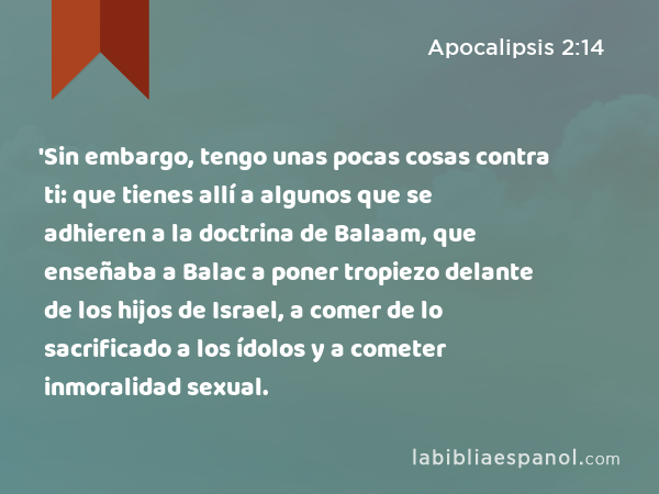 'Sin embargo, tengo unas pocas cosas contra ti: que tienes allí a algunos que se adhieren a la doctrina de Balaam, que enseñaba a Balac a poner tropiezo delante de los hijos de Israel, a comer de lo sacrificado a los ídolos y a cometer inmoralidad sexual. - Apocalipsis 2:14