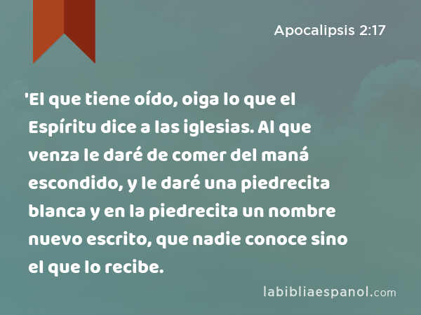 'El que tiene oído, oiga lo que el Espíritu dice a las iglesias. Al que venza le daré de comer del maná escondido, y le daré una piedrecita blanca y en la piedrecita un nombre nuevo escrito, que nadie conoce sino el que lo recibe. - Apocalipsis 2:17