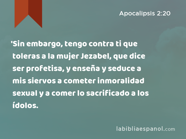 'Sin embargo, tengo contra ti que toleras a la mujer Jezabel, que dice ser profetisa, y enseña y seduce a mis siervos a cometer inmoralidad sexual y a comer lo sacrificado a los ídolos. - Apocalipsis 2:20