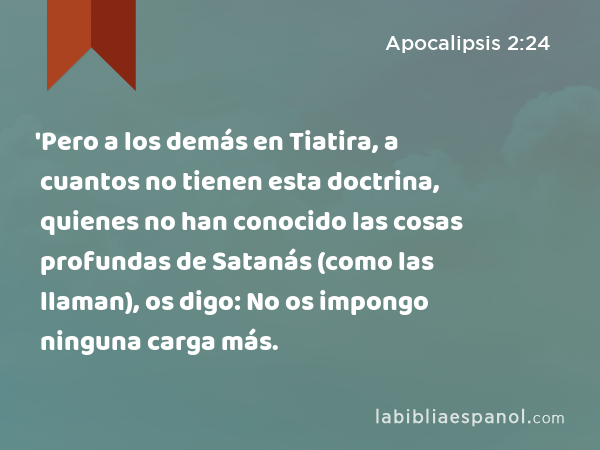 'Pero a los demás en Tiatira, a cuantos no tienen esta doctrina, quienes no han conocido las cosas profundas de Satanás (como las llaman), os digo: No os impongo ninguna carga más. - Apocalipsis 2:24