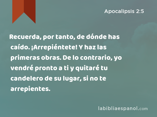 Recuerda, por tanto, de dónde has caído. ¡Arrepiéntete! Y haz las primeras obras. De lo contrario, yo vendré pronto a ti y quitaré tu candelero de su lugar, si no te arrepientes. - Apocalipsis 2:5