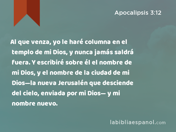 Al que venza, yo le haré columna en el templo de mi Dios, y nunca jamás saldrá fuera. Y escribiré sobre él el nombre de mi Dios, y el nombre de la ciudad de mi Dios—la nueva Jerusalén que desciende del cielo, enviada por mi Dios— y mi nombre nuevo. - Apocalipsis 3:12