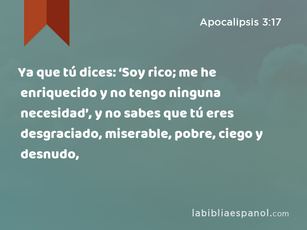 Ya que tú dices: ‘Soy rico; me he enriquecido y no tengo ninguna necesidad’, y no sabes que tú eres desgraciado, miserable, pobre, ciego y desnudo, - Apocalipsis 3:17