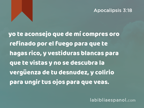 yo te aconsejo que de mí compres oro refinado por el fuego para que te hagas rico, y vestiduras blancas para que te vistas y no se descubra la vergüenza de tu desnudez, y colirio para ungir tus ojos para que veas. - Apocalipsis 3:18