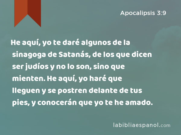 He aquí, yo te daré algunos de la sinagoga de Satanás, de los que dicen ser judíos y no lo son, sino que mienten. He aquí, yo haré que lleguen y se postren delante de tus pies, y conocerán que yo te he amado. - Apocalipsis 3:9