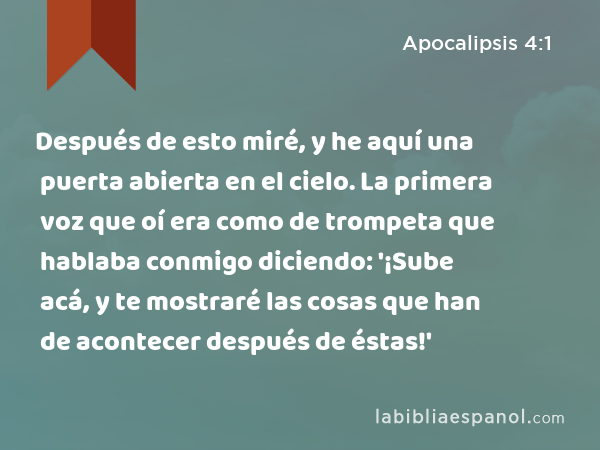 Después de esto miré, y he aquí una puerta abierta en el cielo. La primera voz que oí era como de trompeta que hablaba conmigo diciendo: '¡Sube acá, y te mostraré las cosas que han de acontecer después de éstas!' - Apocalipsis 4:1