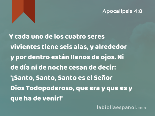 Y cada uno de los cuatro seres vivientes tiene seis alas, y alrededor y por dentro están llenos de ojos. Ni de día ni de noche cesan de decir: '¡Santo, Santo, Santo es el Señor Dios Todopoderoso, que era y que es y que ha de venir!' - Apocalipsis 4:8