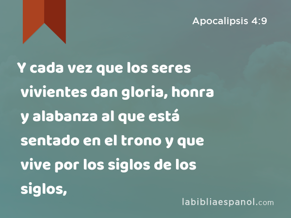 Y cada vez que los seres vivientes dan gloria, honra y alabanza al que está sentado en el trono y que vive por los siglos de los siglos, - Apocalipsis 4:9