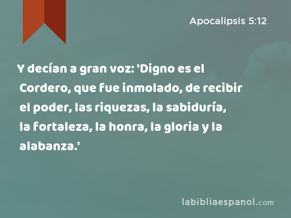 Y decían a gran voz: 'Digno es el Cordero, que fue inmolado, de recibir el poder, las riquezas, la sabiduría, la fortaleza, la honra, la gloria y la alabanza.' - Apocalipsis 5:12