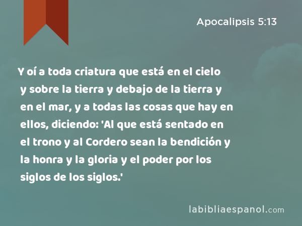 Y oí a toda criatura que está en el cielo y sobre la tierra y debajo de la tierra y en el mar, y a todas las cosas que hay en ellos, diciendo: 'Al que está sentado en el trono y al Cordero sean la bendición y la honra y la gloria y el poder por los siglos de los siglos.' - Apocalipsis 5:13