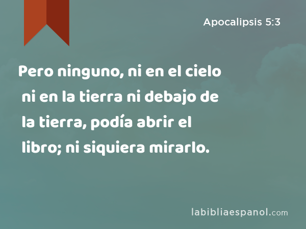 Pero ninguno, ni en el cielo ni en la tierra ni debajo de la tierra, podía abrir el libro; ni siquiera mirarlo. - Apocalipsis 5:3