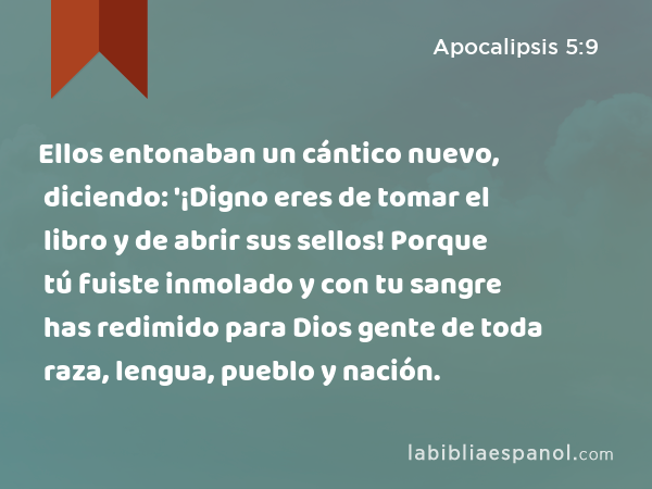 Ellos entonaban un cántico nuevo, diciendo: '¡Digno eres de tomar el libro y de abrir sus sellos! Porque tú fuiste inmolado y con tu sangre has redimido para Dios gente de toda raza, lengua, pueblo y nación. - Apocalipsis 5:9