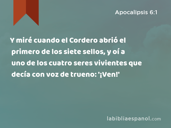 Y miré cuando el Cordero abrió el primero de los siete sellos, y oí a uno de los cuatro seres vivientes que decía con voz de trueno: '¡Ven!' - Apocalipsis 6:1