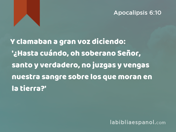 Y clamaban a gran voz diciendo: '¿Hasta cuándo, oh soberano Señor, santo y verdadero, no juzgas y vengas nuestra sangre sobre los que moran en la tierra?' - Apocalipsis 6:10